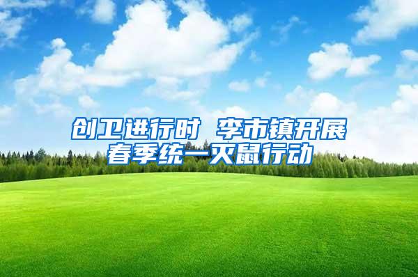 創(chuàng)衛(wèi)進行時 李市鎮(zhèn)開展春季統一滅鼠行動