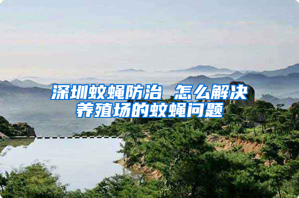 深圳蚊蠅防治 怎么解決養(yǎng)殖場的蚊蠅問題